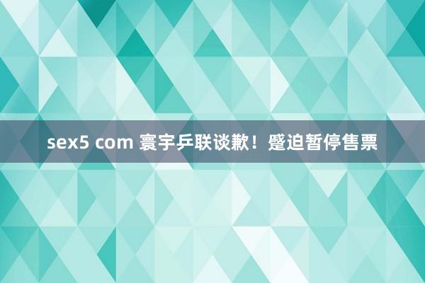 sex5 com 寰宇乒联谈歉！蹙迫暂停售票