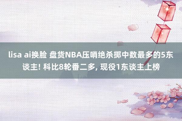 lisa ai换脸 盘货NBA压哨绝杀掷中数最多的5东谈主! 科比8轮番二多, 现役1东谈主上榜