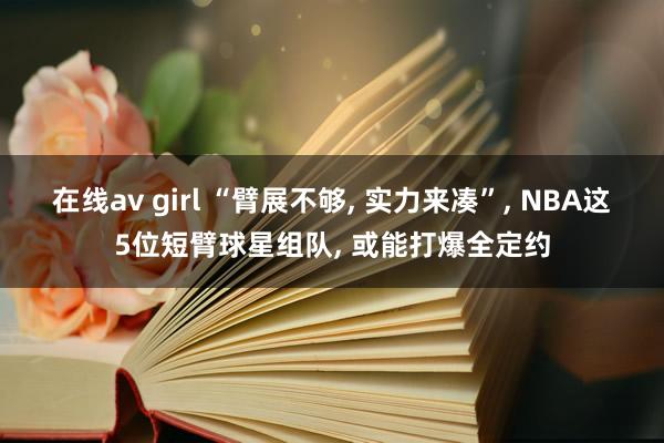 在线av girl “臂展不够, 实力来凑”, NBA这5位短臂球星组队, 或能打爆全定约