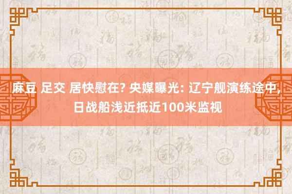 麻豆 足交 居快慰在? 央媒曝光: 辽宁舰演练途中, 日战船浅近抵近100米监视