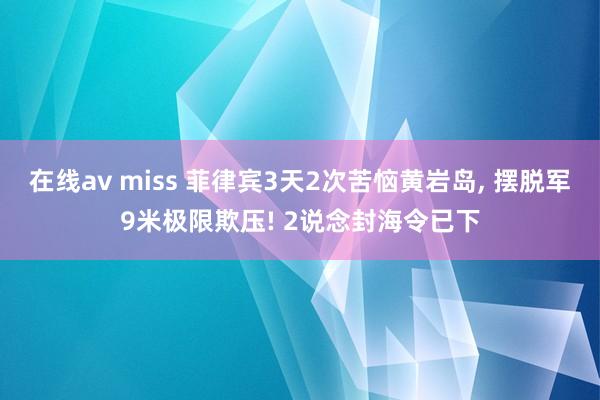 在线av miss 菲律宾3天2次苦恼黄岩岛, 摆脱军9米极限欺压! 2说念封海令已下