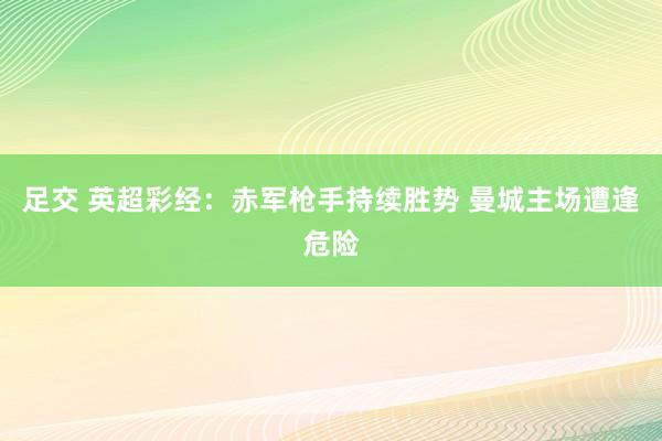足交 英超彩经：赤军枪手持续胜势 曼城主场遭逢危险