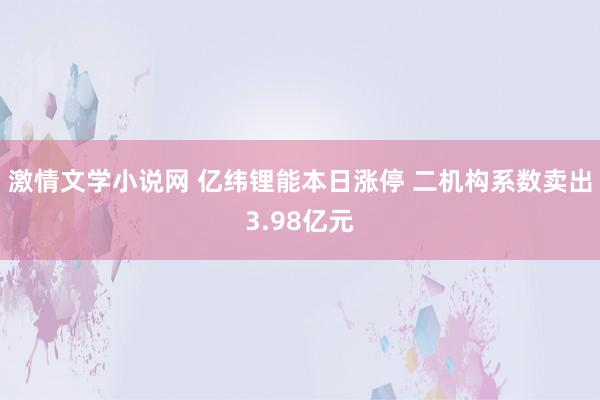 激情文学小说网 亿纬锂能本日涨停 二机构系数卖出3.98亿元