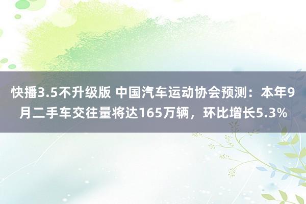 快播3.5不升级版 中国汽车运动协会预测：本年9月二手车交往量将达165万辆，环比增长5.3%