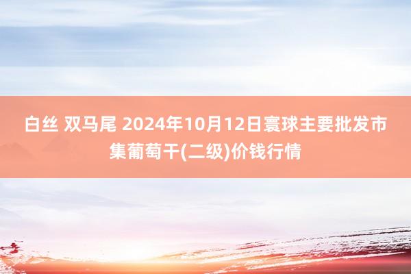 白丝 双马尾 2024年10月12日寰球主要批发市集葡萄干(二级)价钱行情