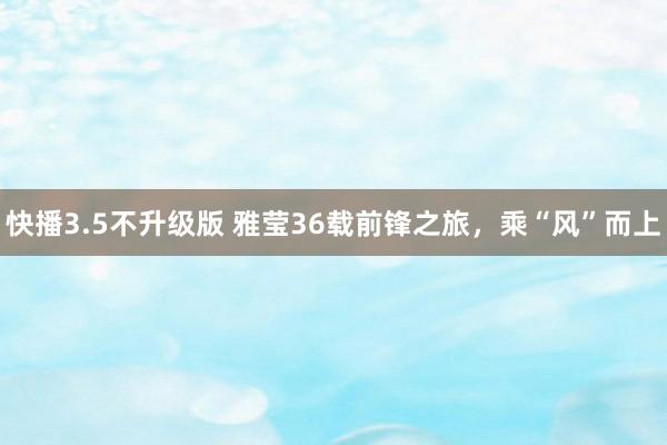 快播3.5不升级版 雅莹36载前锋之旅，乘“风”而上