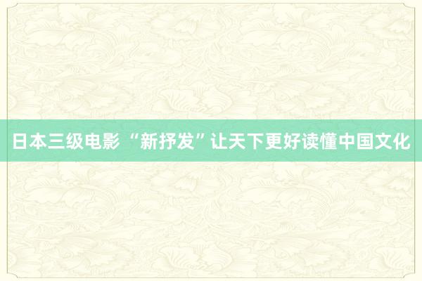 日本三级电影 “新抒发”让天下更好读懂中国文化
