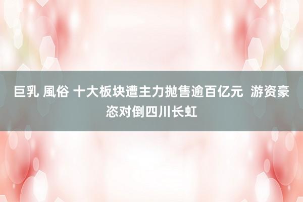巨乳 風俗 十大板块遭主力抛售逾百亿元  游资豪恣对倒四川长虹