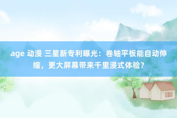 age 动漫 三星新专利曝光：卷轴平板能自动伸缩，更大屏幕带来千里浸式体验？