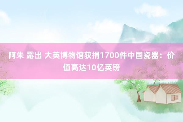 阿朱 露出 大英博物馆获捐1700件中国瓷器：价值高达10亿英镑
