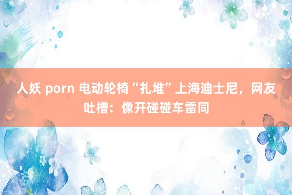 人妖 porn 电动轮椅“扎堆”上海迪士尼，网友吐槽：像开碰碰车雷同