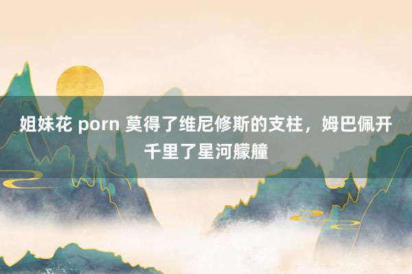 姐妹花 porn 莫得了维尼修斯的支柱，姆巴佩开千里了星河艨艟