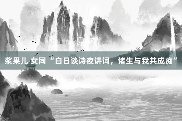 浆果儿 女同 “白日谈诗夜讲词，诸生与我共成痴”