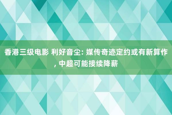 香港三级电影 利好音尘: 媒传奇迹定约或有新算作, 中超可能接续降薪