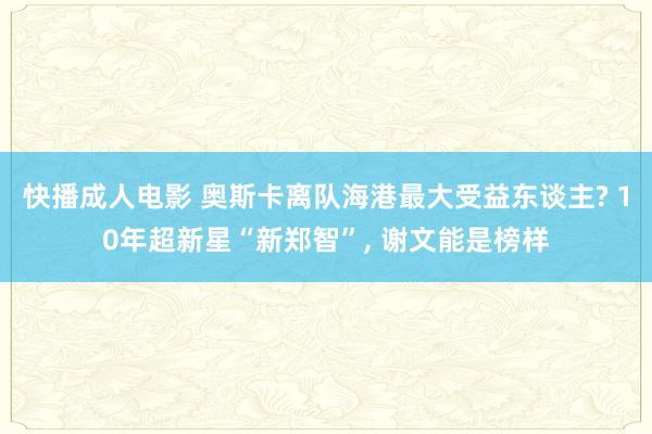 快播成人电影 奥斯卡离队海港最大受益东谈主? 10年超新星“新郑智”, 谢文能是榜样