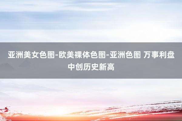 亚洲美女色图-欧美裸体色图-亚洲色图 万事利盘中创历史新高