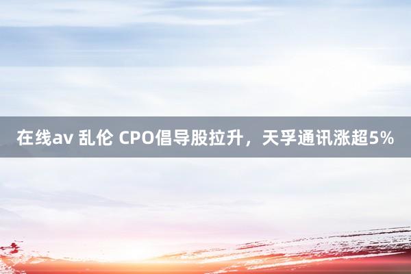 在线av 乱伦 CPO倡导股拉升，天孚通讯涨超5%
