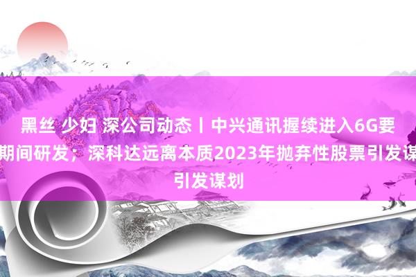 黑丝 少妇 深公司动态丨中兴通讯握续进入6G要津期间研发；深科达远离本质2023年抛弃性股票引发谋划
