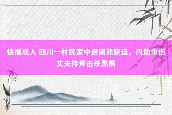 快播成人 四川一村民家中遭黑熊蹙迫，内助重伤丈夫持斧击杀黑熊