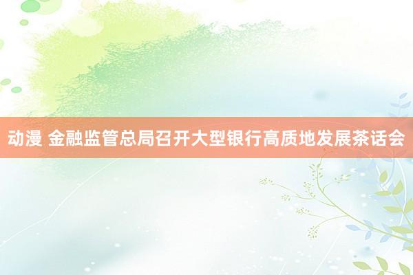 动漫 金融监管总局召开大型银行高质地发展茶话会