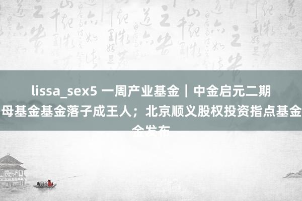 lissa_sex5 一周产业基金｜中金启元二期科创母基金基金落子成王人；北京顺义股权投资指点基金发布