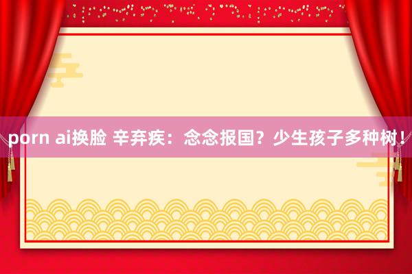 porn ai换脸 辛弃疾：念念报国？少生孩子多种树！