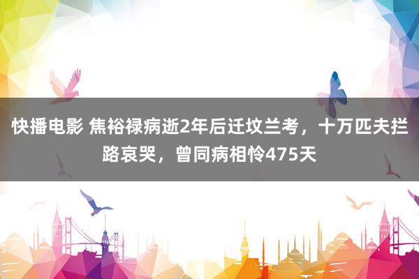 快播电影 焦裕禄病逝2年后迁坟兰考，十万匹夫拦路哀哭，曾同病相怜475天