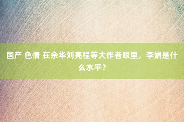 国产 色情 在余华刘亮程等大作者眼里，李娟是什么水平？