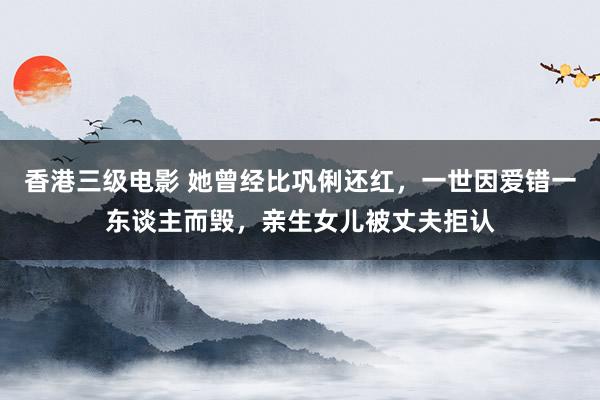 香港三级电影 她曾经比巩俐还红，一世因爱错一东谈主而毁，亲生女儿被丈夫拒认