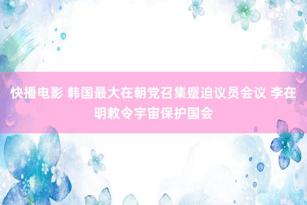 快播电影 韩国最大在朝党召集蹙迫议员会议 李在明敕令宇宙保护国会