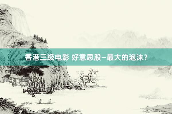 香港三级电影 好意思股—最大的泡沫？
