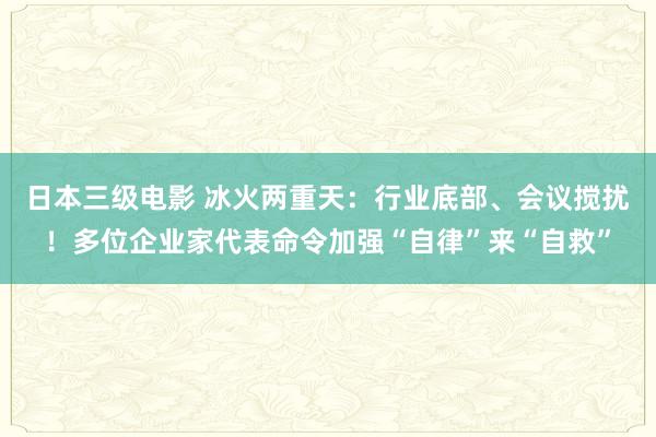 日本三级电影 冰火两重天：行业底部、会议搅扰！多位企业家代表命令加强“自律”来“自救”