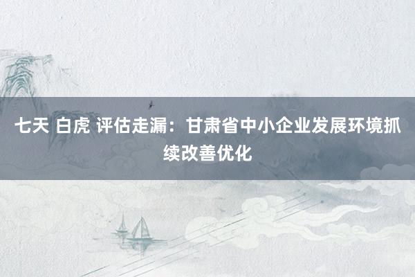 七天 白虎 评估走漏：甘肃省中小企业发展环境抓续改善优化