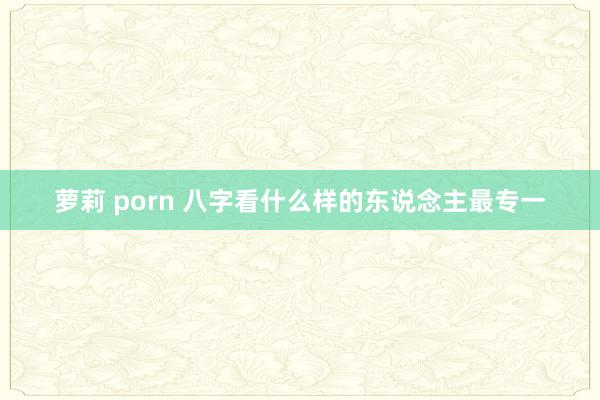 萝莉 porn 八字看什么样的东说念主最专一