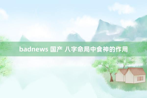 badnews 国产 八字命局中食神的作用