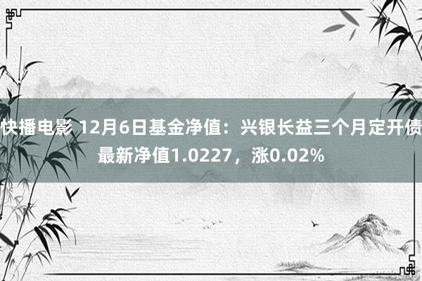 快播电影 12月6日基金净值：兴银长益三个月定开债最新净值1.0227，涨0.02%