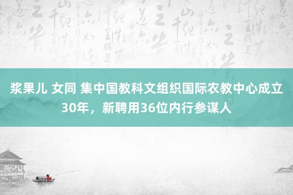 浆果儿 女同 集中国教科文组织国际农教中心成立30年，新聘用36位内行参谋人