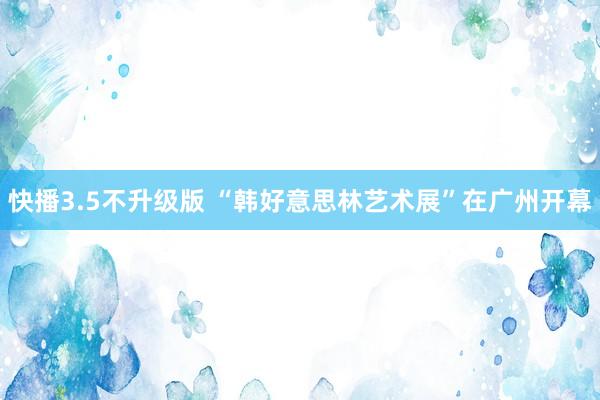 快播3.5不升级版 “韩好意思林艺术展”在广州开幕