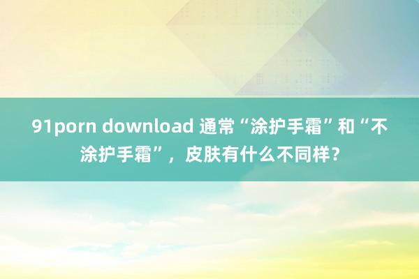 91porn download 通常“涂护手霜”和“不涂护手霜”，皮肤有什么不同样？