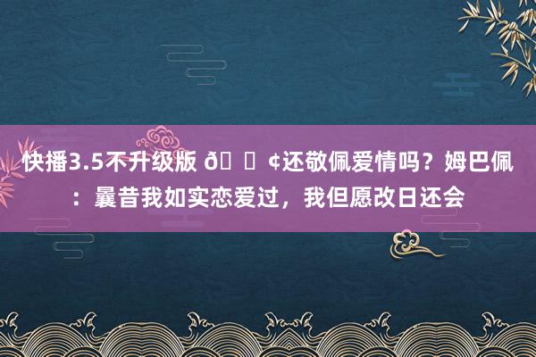 快播3.5不升级版 🐢还敬佩爱情吗？姆巴佩：曩昔我如实恋爱过，我但愿改日还会
