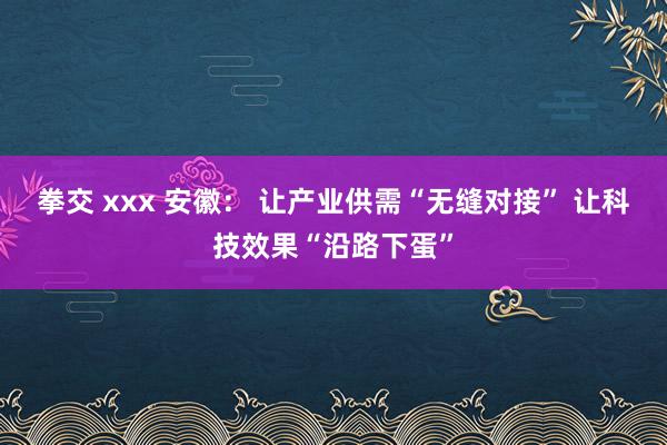 拳交 xxx 安徽： 让产业供需“无缝对接” 让科技效果“沿路下蛋”