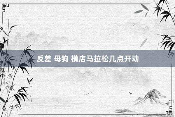 反差 母狗 横店马拉松几点开动