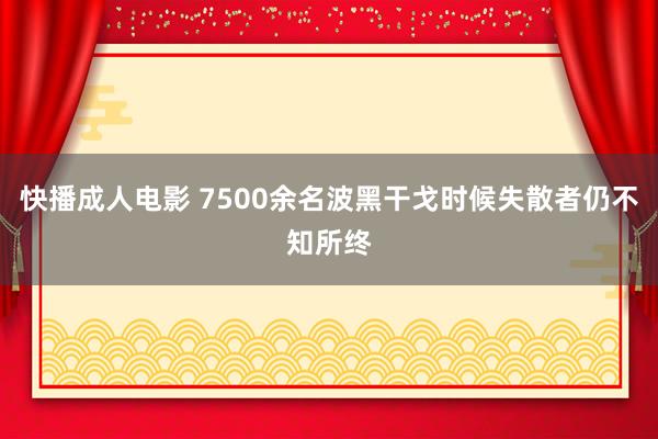 快播成人电影 7500余名波黑干戈时候失散者仍不知所终