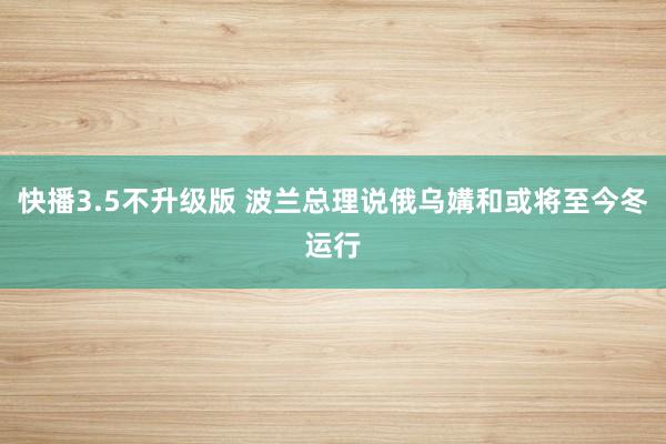 快播3.5不升级版 波兰总理说俄乌媾和或将至今冬运行