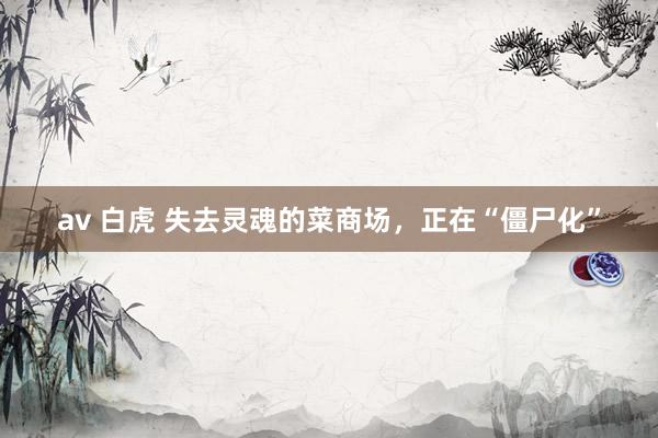 av 白虎 失去灵魂的菜商场，正在“僵尸化”