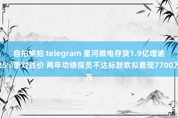自拍偷拍 telegram 星河微电存货1.9亿增逾25%面对跌价 两年功绩探员不达标鼓吹拟套现7700万