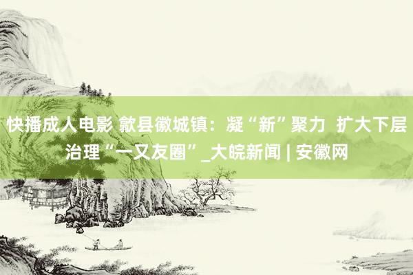 快播成人电影 歙县徽城镇：凝“新”聚力  扩大下层治理“一又友圈”_大皖新闻 | 安徽网