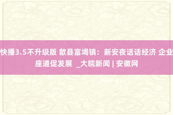 快播3.5不升级版 歙县富堨镇：新安夜话话经济 企业座道促发展  _大皖新闻 | 安徽网