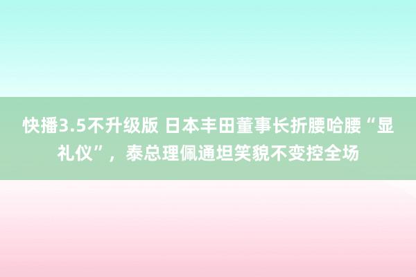 快播3.5不升级版 日本丰田董事长折腰哈腰“显礼仪”，泰总理佩通坦笑貌不变控全场
