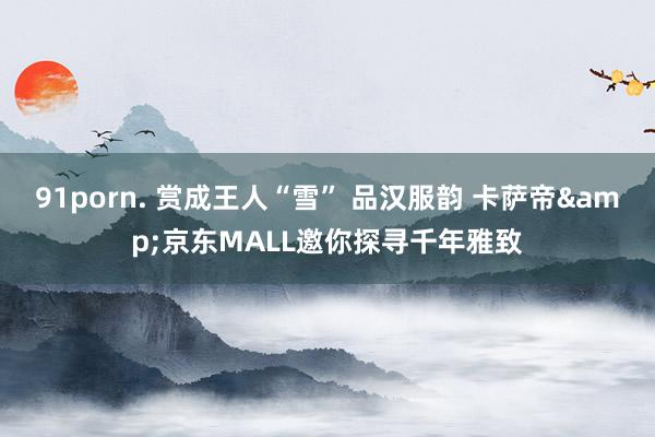 91porn. 赏成王人“雪” 品汉服韵 卡萨帝&京东MALL邀你探寻千年雅致